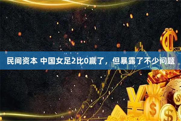 民间资本 中国女足2比0赢了，但暴露了不少问题