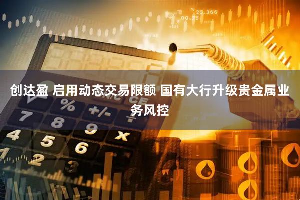 创达盈 启用动态交易限额 国有大行升级贵金属业务风控