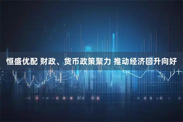 恒盛优配 财政、货币政策聚力 推动经济回升向好