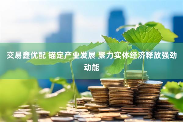 交易鑫优配 锚定产业发展 聚力实体经济释放强劲动能