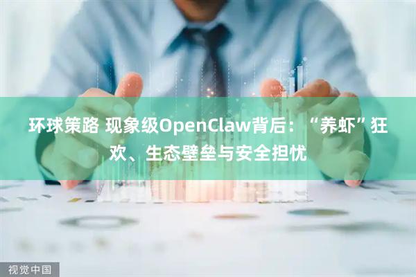 环球策路 现象级OpenClaw背后：“养虾”狂欢、生态壁垒与安全担忧