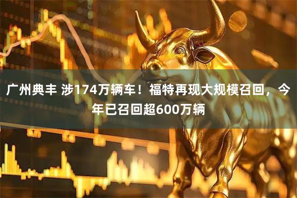 广州典丰 涉174万辆车！福特再现大规模召回，今年已召回超600万辆