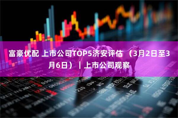 富豪优配 上市公司TOP5济安评估 （3月2日至3月6日）｜上市公司观察