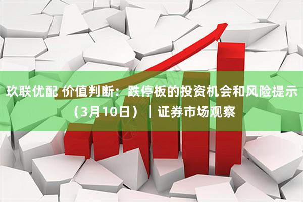 玖联优配 价值判断：跌停板的投资机会和风险提示（3月10日）｜证券市场观察
