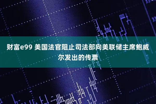 财富e99 美国法官阻止司法部向美联储主席鲍威尔发出的传票