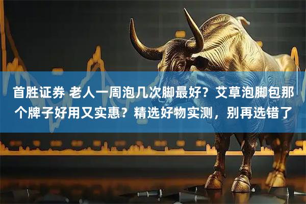 首胜证券 老人一周泡几次脚最好？艾草泡脚包那个牌子好用又实惠？精选好物实测，别再选错了