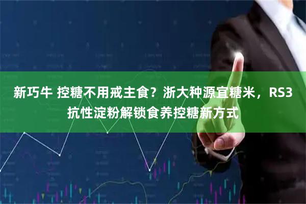 新巧牛 控糖不用戒主食？浙大种源宜糖米，RS3抗性淀粉解锁食养控糖新方式