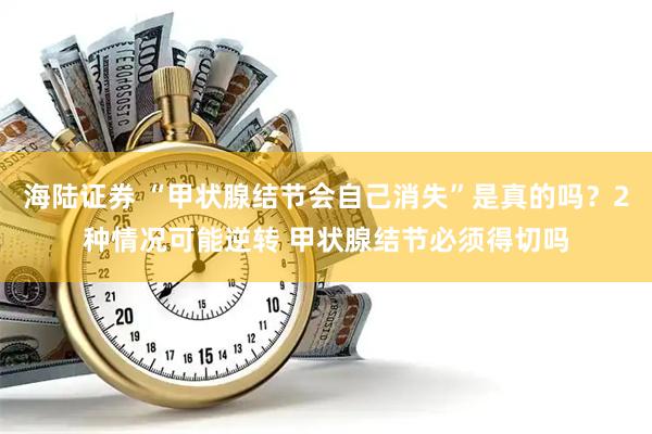 海陆证券 “甲状腺结节会自己消失”是真的吗？2种情况可能逆转 甲状腺结节必须得切吗