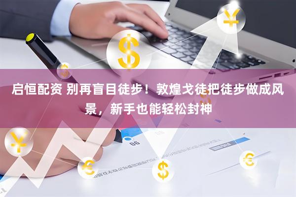启恒配资 别再盲目徒步！敦煌戈徒把徒步做成风景，新手也能轻松封神