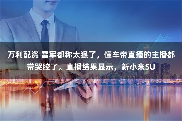 万利配资 雷军都称太狠了，懂车帝直播的主播都带哭腔了。直播结果显示，新小米SU