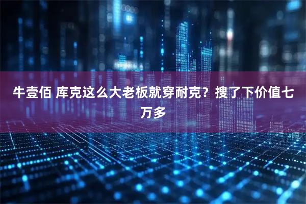 牛壹佰 库克这么大老板就穿耐克？搜了下价值七万多