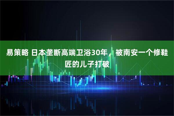 易策略 日本垄断高端卫浴30年，被南安一个修鞋匠的儿子打破
