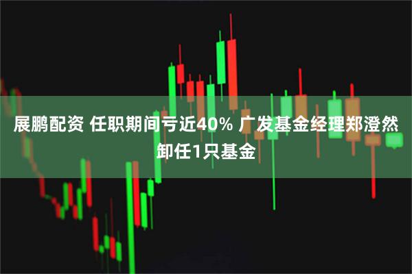 展鹏配资 任职期间亏近40% 广发基金经理郑澄然卸任1只基金