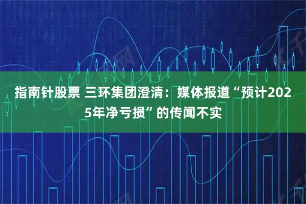指南针股票 三环集团澄清：媒体报道“预计2025年净亏损”的传闻不实