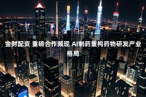 金财配资 重磅合作频现 AI制药重构药物研发产业格局