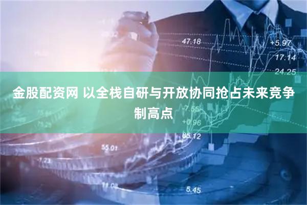 金股配资网 以全栈自研与开放协同抢占未来竞争制高点