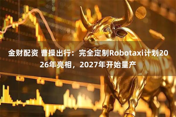 金财配资 曹操出行：完全定制Robotaxi计划2026年亮相，2027年开始量产