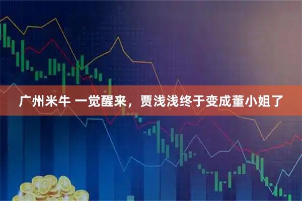 广州米牛 一觉醒来，贾浅浅终于变成董小姐了