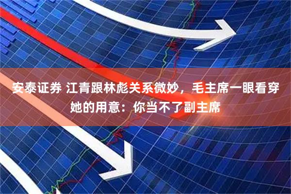 安泰证券 江青跟林彪关系微妙，毛主席一眼看穿她的用意：你当不了副主席