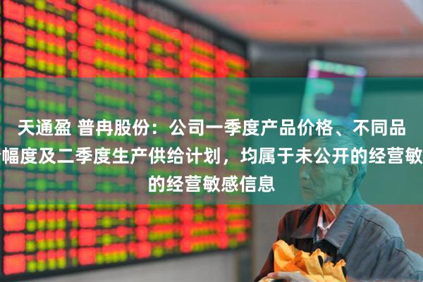 天通盈 普冉股份：公司一季度产品价格、不同品类涨价幅度及二季度生产供给计划，均属于未公开的经营敏感信息