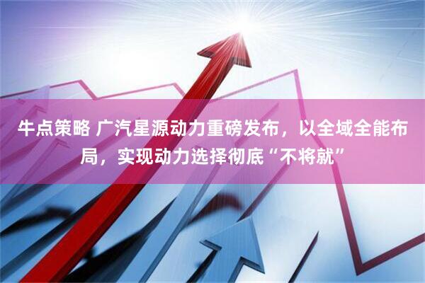 牛点策略 广汽星源动力重磅发布，以全域全能布局，实现动力选择彻底“不将就”