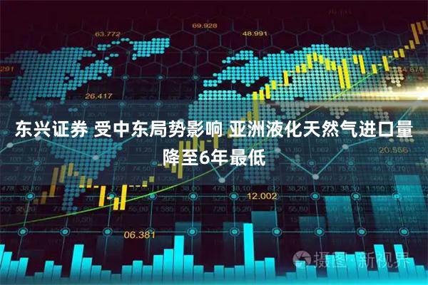东兴证券 受中东局势影响 亚洲液化天然气进口量降至6年最低
