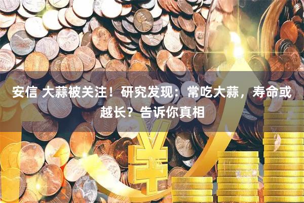 安信 大蒜被关注！研究发现：常吃大蒜，寿命或越长？告诉你真相