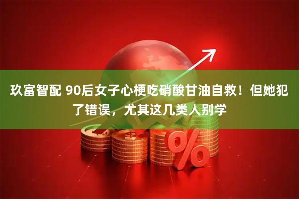玖富智配 90后女子心梗吃硝酸甘油自救！但她犯了错误，尤其这几类人别学