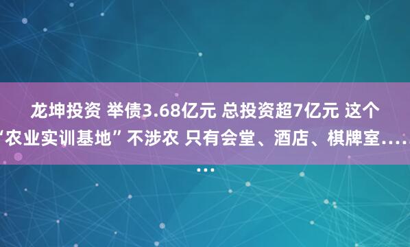 龙坤投资 举债3.68亿元 总投资超7亿元 这个“农业实训基地”不涉农 只有会堂、酒店、棋牌室……