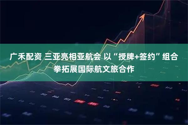广禾配资 三亚亮相亚航会 以“授牌+签约”组合拳拓展国际航文旅合作