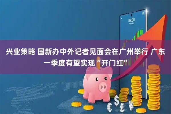 兴业策略 国新办中外记者见面会在广州举行 广东一季度有望实现“开门红”