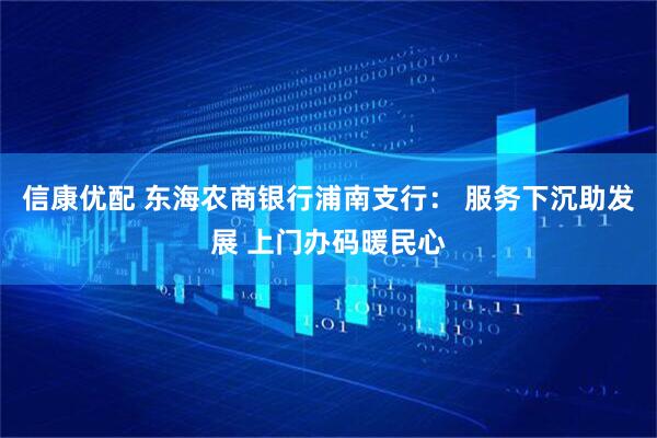 信康优配 东海农商银行浦南支行： 服务下沉助发展 上门办码暖民心