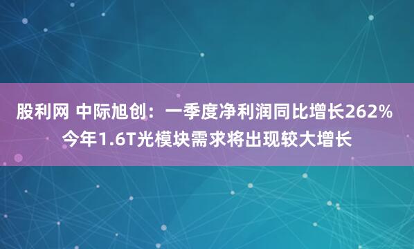 股利网 中际旭创：一季度净利润同比增长262% 今年1.6T光模块需求将出现较大增长