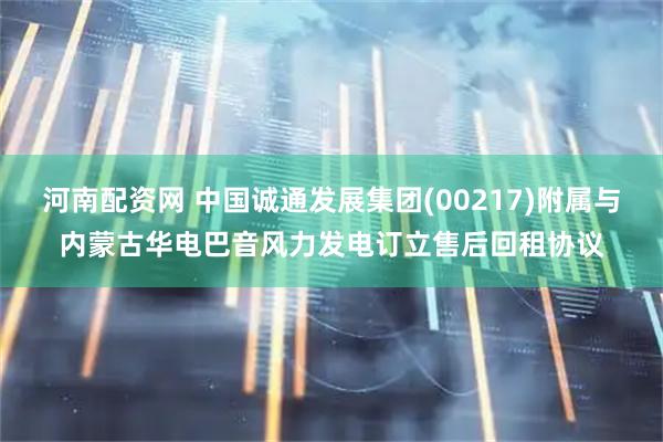 河南配资网 中国诚通发展集团(00217)附属与内蒙古华电巴音风力发电订立售后回租协议