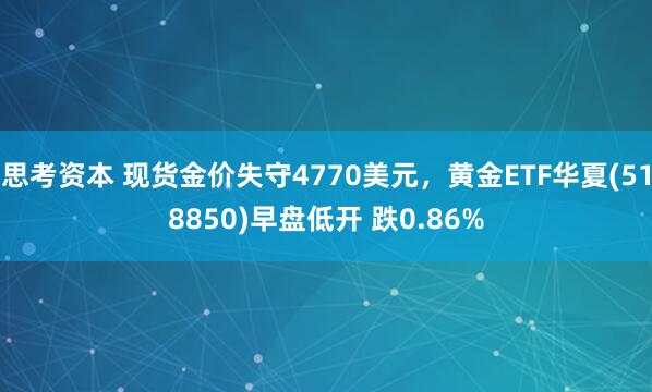 思考资本 现货金价失守4770美元,黄金ETF华夏(518850)早盘低开 跌0.86%