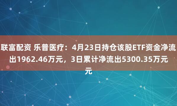 联富配资 乐普医疗：4月23日持仓该股ETF资金净流出1962.46万元，3日累计净流出5300.35万元