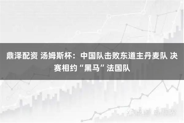鼎泽配资 汤姆斯杯:中国队击败东道主丹麦队 决赛相约“黑马”法国队
