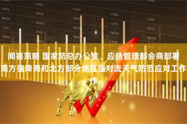 闻喜策略 国家防总办公室、应急管理部会商部署南方强降雨和北方部分地区强对流天气防范应对工作